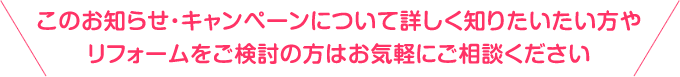 このお知らせ・キャンペーンについて詳しく知りたい方やリフォームをご検討の方はお気軽にご相談ください
